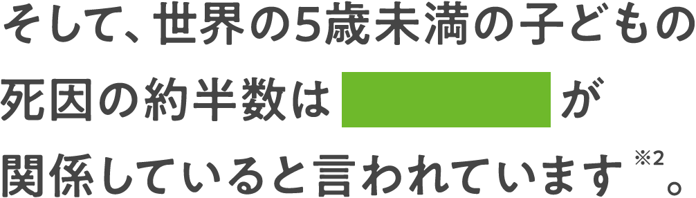 そして、世界の5歳未満の子どもの死因の約半数は栄養不良が関係していると言われています※2。