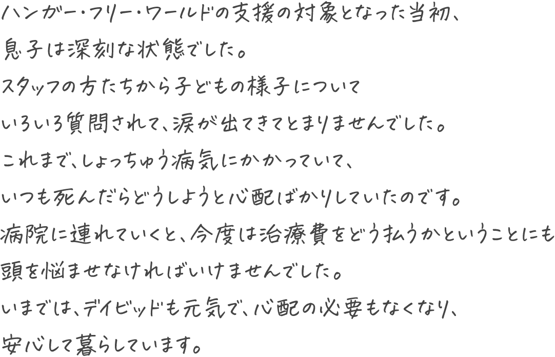 ハンガー・フリー・ワールドの支援の対象となった当初、息子は深刻な状態でした。スタッフの方たちから子どもの様子についていろいろ質問されて、涙が出てきてとまりませんでした。これまで、しょっちゅう病気にかかっていて、いつも死んだらどうしようと心配ばかりしていたのです。病院に連れていくと、今度は治療費をどう払うかということにも頭を悩ませなければいけませんでした。いまでは、デイビッドも元気で、心配の必要もなくなり、安心して暮らしています。