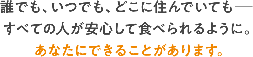 誰でも、いつでも、どこに住んでいても—すべての人が安心して食べられるように。あなたにできることがあります。