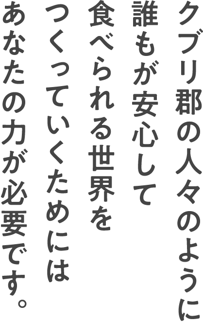 クブリ郡の人々のように誰もが安心して食べられる世界をつくっていくためにはあなたの力が必要です。