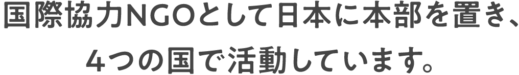 国際協力NGOとして日本に本部を置き、4つの国で活動しています。