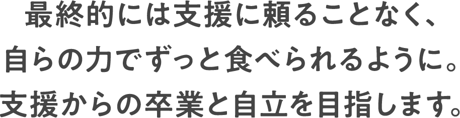 最終的には支援に頼ることなく、自らの力でずっと食べられるように。支援からの卒業と自立を目指します。